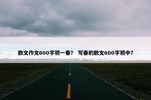 散文作文600字初一春？ 写春的散文600字初中？