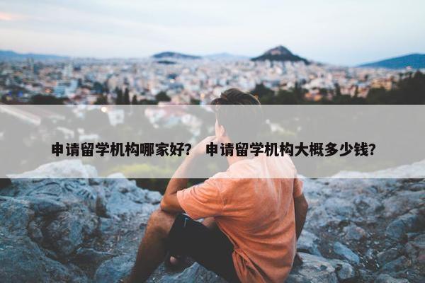 申请留学机构哪家好？ 申请留学机构大概多少钱？