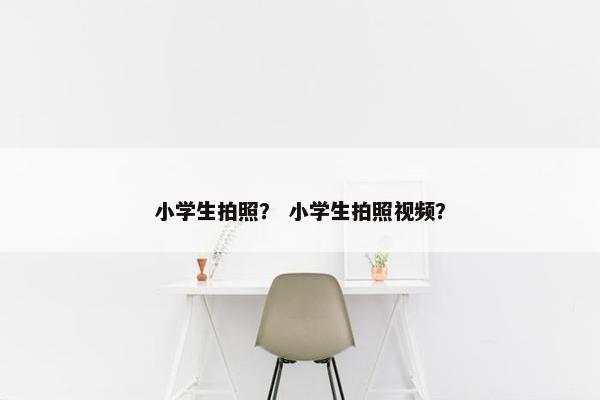 小学生拍照？ 小学生拍照视频？