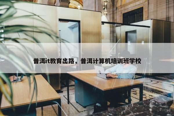 普洱it教育出路，普洱计算机培训班学校