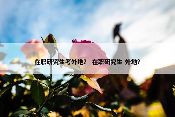 在职研究生考外地？ 在职研究生 外地？