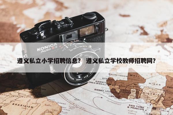 遵义私立小学招聘信息？ 遵义私立学校教师招聘网？
