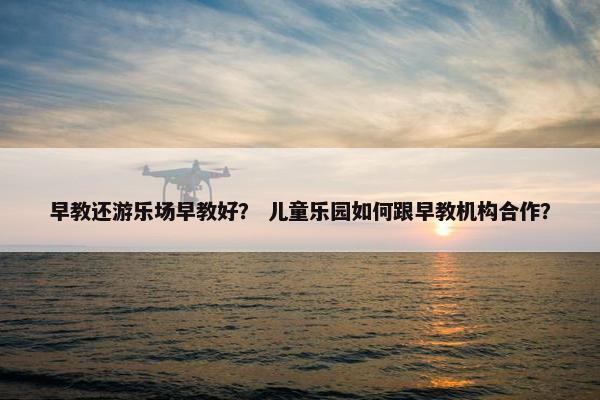 早教还游乐场早教好？ 儿童乐园如何跟早教机构合作？