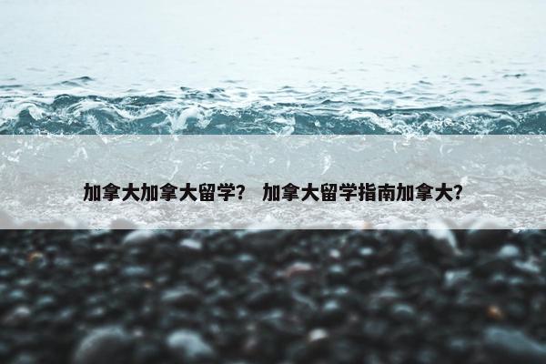 加拿大加拿大留学？ 加拿大留学指南加拿大？