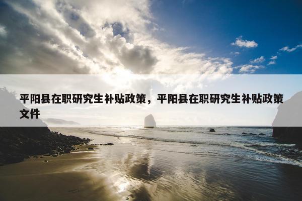 平阳县在职研究生补贴政策，平阳县在职研究生补贴政策文件