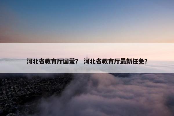 河北省教育厅国莹？ 河北省教育厅最新任免？