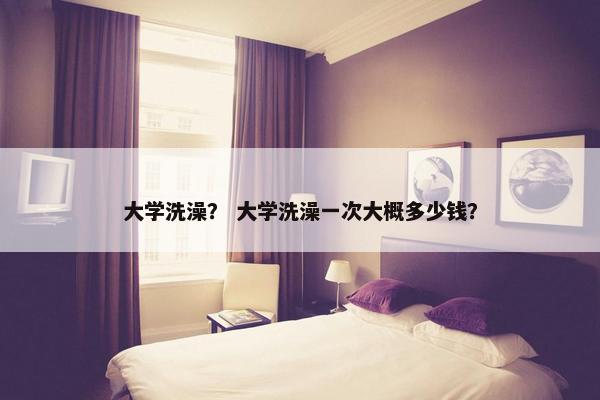 大学洗澡？ 大学洗澡一次大概多少钱？