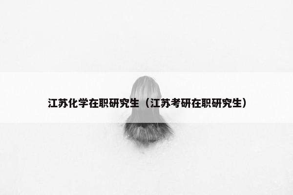 江苏化学在职研究生（江苏考研在职研究生）