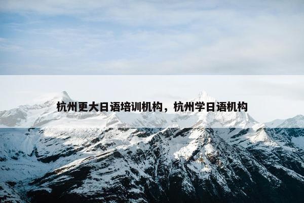 杭州更大日语培训机构，杭州学日语机构