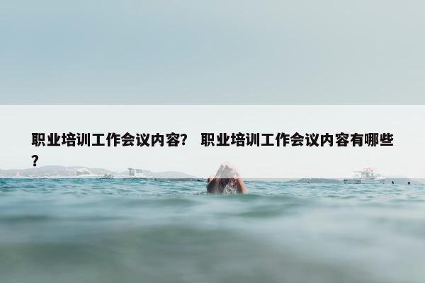 职业培训工作会议内容？ 职业培训工作会议内容有哪些？