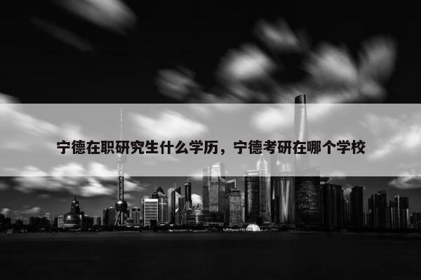 宁德在职研究生什么学历，宁德考研在哪个学校