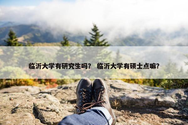 临沂大学有研究生吗？ 临沂大学有硕士点嘛？