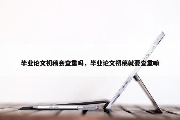 毕业论文初稿会查重吗，毕业论文初稿就要查重嘛