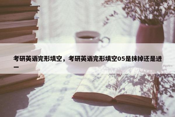 考研英语完形填空，考研英语完形填空05是抹掉还是进一