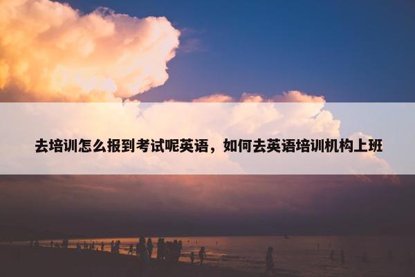 去培训怎么报到考试呢英语，如何去英语培训机构上班