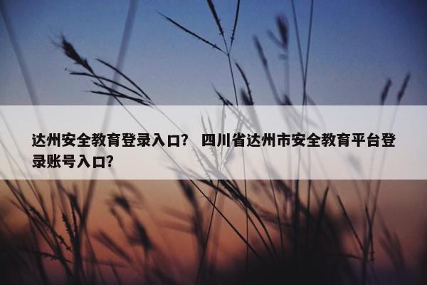 达州安全教育登录入口？ 四川省达州市安全教育平台登录账号入口？