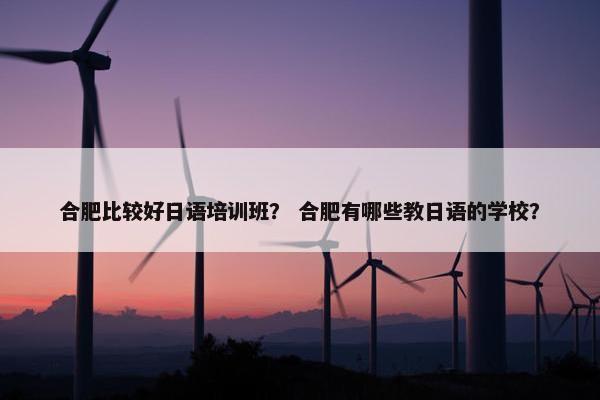 合肥比较好日语培训班？ 合肥有哪些教日语的学校？