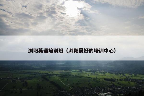 浏阳英语培训班（浏阳最好的培训中心）