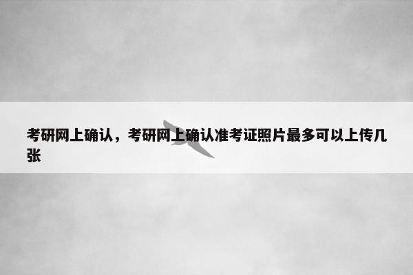 考研网上确认，考研网上确认准考证照片最多可以上传几张