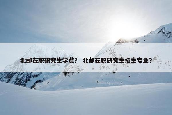 北邮在职研究生学费？ 北邮在职研究生招生专业？
