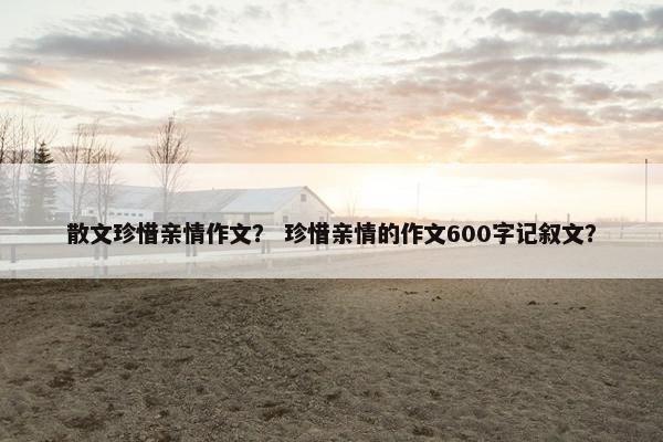 散文珍惜亲情作文？ 珍惜亲情的作文600字记叙文？