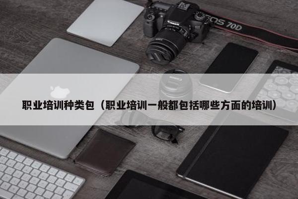职业培训种类包（职业培训一般都包括哪些方面的培训）