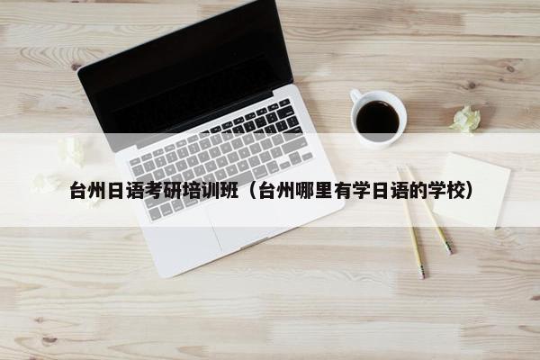 台州日语考研培训班（台州哪里有学日语的学校）