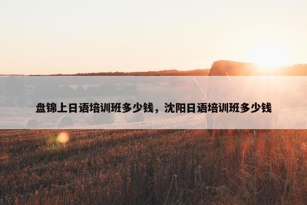盘锦上日语培训班多少钱，沈阳日语培训班多少钱
