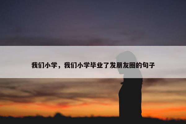 我们小学，我们小学毕业了发朋友圈的句子