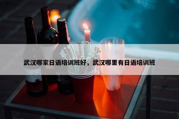 武汉哪家日语培训班好，武汉哪里有日语培训班