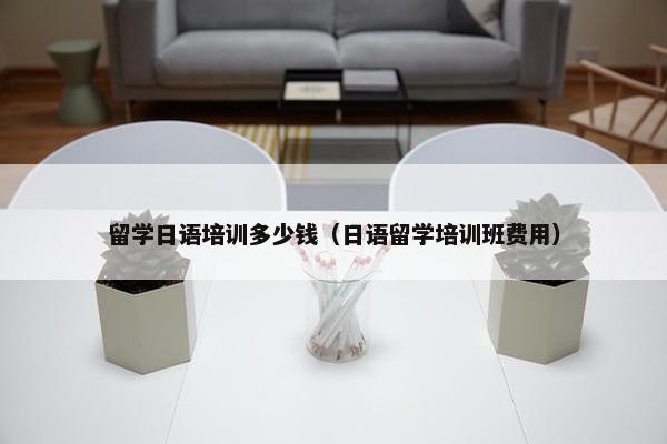 留学日语培训多少钱（日语留学培训班费用）