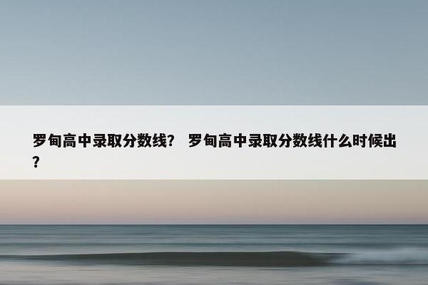 罗甸高中录取分数线？ 罗甸高中录取分数线什么时候出？