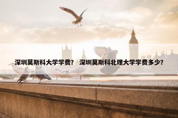 深圳莫斯科大学学费？ 深圳莫斯科北理大学学费多少？