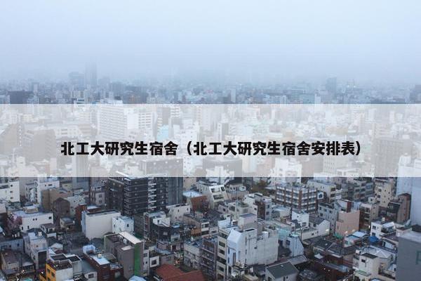 北工大研究生宿舍（北工大研究生宿舍安排表）