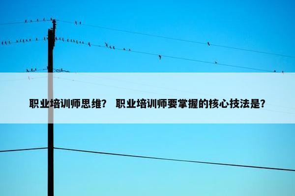 职业培训师思维？ 职业培训师要掌握的核心技法是？