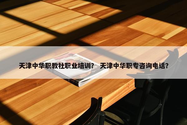 天津中华职教社职业培训？ 天津中华职专咨询电话？