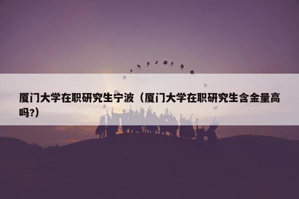 厦门大学在职研究生宁波（厦门大学在职研究生含金量高吗?）