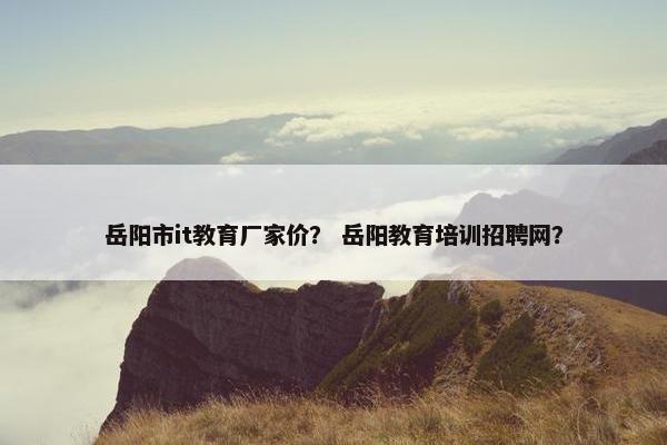 岳阳市it教育厂家价？ 岳阳教育培训招聘网？