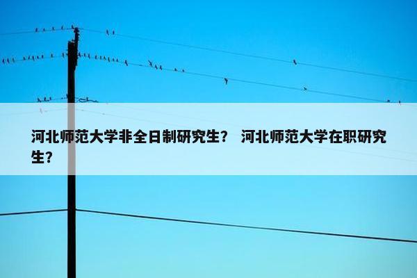 河北师范大学非全日制研究生？ 河北师范大学在职研究生？