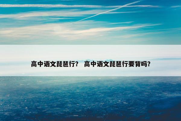 高中语文琵琶行？ 高中语文琵琶行要背吗？