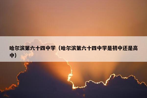 哈尔滨第六十四中学（哈尔滨第六十四中学是初中还是高中）