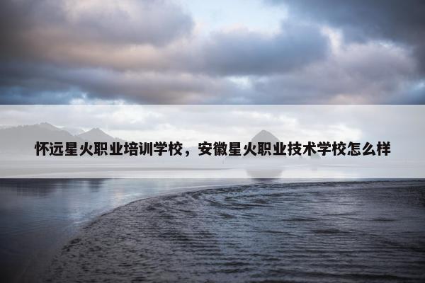 怀远星火职业培训学校，安徽星火职业技术学校怎么样