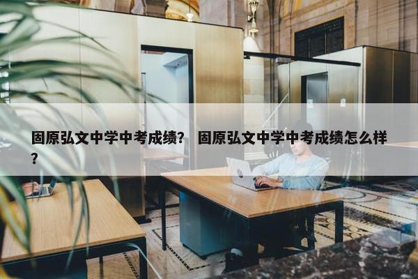 固原弘文中学中考成绩？ 固原弘文中学中考成绩怎么样？