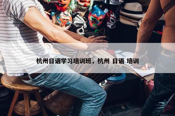 杭州日语学习培训班，杭州 日语 培训