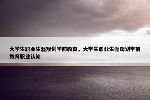 大学生职业生涯规划学前教育，大学生职业生涯规划学前教育职业认知
