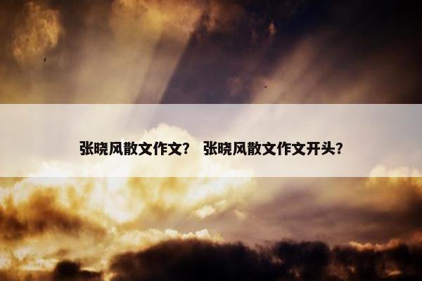 张晓风散文作文？ 张晓风散文作文开头？