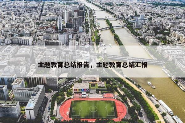 主题教育总结报告，主题教育总结汇报