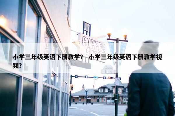 小学三年级英语下册教学？ 小学三年级英语下册教学视频？