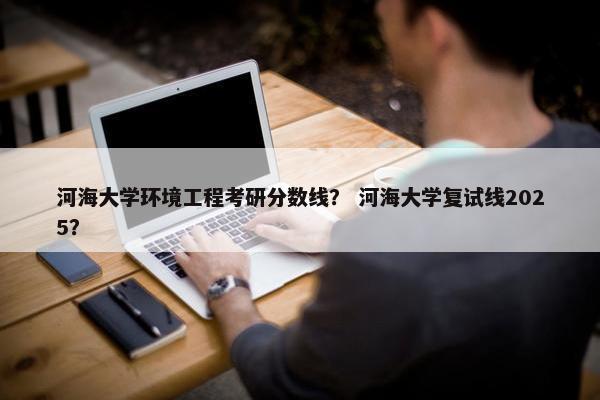 河海大学环境工程考研分数线？ 河海大学复试线2025？