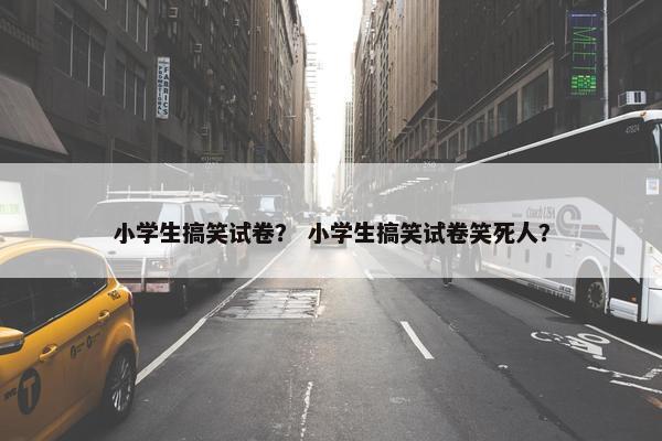 小学生搞笑试卷？ 小学生搞笑试卷笑死人？